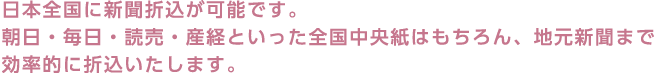 日本全国に新聞折込が可能です。朝日・毎日・読売・産経といった全国中央紙はもちろん、地元新聞まで効率的に折込いたします。