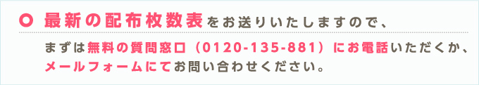 最新の配布枚数表をお送りいたしますので、まずは無料の質問窓口（0120-135-881）にお電話いただくか、メールフォームにてお問い合わせください。