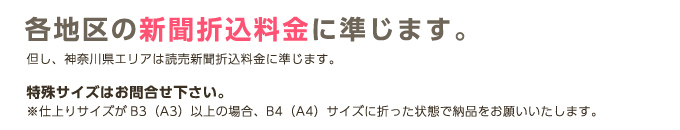 各地区の新聞折込料金に準じます。但し、神奈川県エリアは読売新聞折込料金に準じます。特殊サイズはお問合せ下さい。※仕上りサイズがB3（A3）以上の場合、B4（A4）サイズに折った状態で納品をお願いいたします。