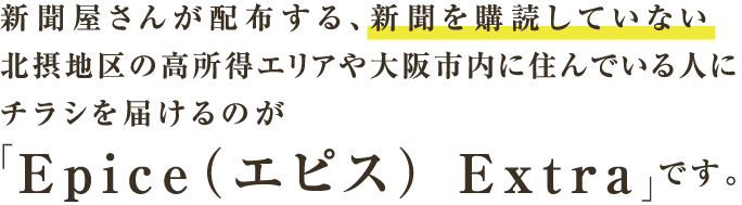 新聞屋さんが配布する、新聞を購読していない北摂地区の高所得エリアや大阪市内に住んでいる人にチラシを届けるのが「Epice（エピス） Extra」です。