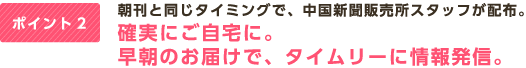ポイント2 朝刊と同じタイミングで、中国新聞販売所スタッフが配布。確実にご自宅に。早朝のお届けで、タイムリーに情報発信。