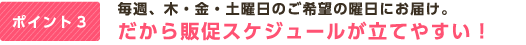 ポイント3 毎週、木・金・土曜日のご希望の曜日にお届け。だから販促スケジュールが立てやすい！