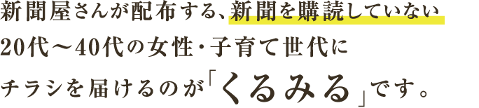 新聞屋さんが配布する、新聞を購読していない20代～40代の女性・子育て世代にチラシを届けるのが「くるみる」です。