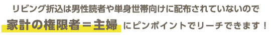 リビング折込は男性読者や単身世帯向けに配布されていないので家計の権限者＝主婦にピンポイントでリーチできます！