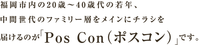福岡市内の20歳～40歳代の若年、中間世代のファミリー層をメインにチラシを届けるのが「Pos Con（ポスコン）」です。