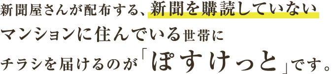 新聞屋さんが配布する、新聞を購読していないマンションに住んでいる世帯にチラシを届けるのが「ぽすけっと」です。