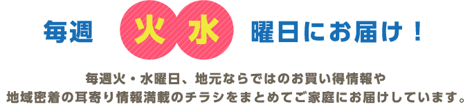毎週火水曜日にお届け！毎週火・水曜日、地元ならではのお買い得情報や地域密着の耳寄り情報満載のチラシをまとめてご家庭にお届けしています。