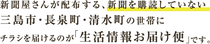 新聞屋さんが配布する、新聞を購読していない三島市・長泉町・清水町の世帯にチラシを届けるのが「生活情報お届け便」です。