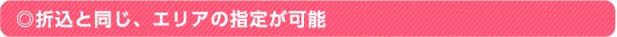 ◎折込と同じ、エリアの指定が可能