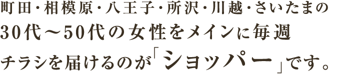 町田・相模原・八王子・所沢・川越・さいたまの30代～50代の女性をメインに毎週チラシを届けるのが「ショッパー」です。