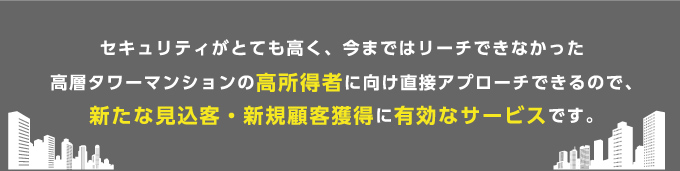 セキュリティがとても高く、今まではリーチできなかった高層タワーマンションの高所得者に向け直接アプローチできるので、新たな見込客・新規顧客獲得に有効なサービスです。