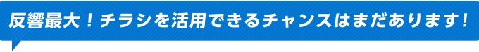 反響最大！チラシを活用できるチャンスはまだあります！