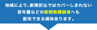 地域により、新聞折込ではカバーしきれない若年層などの新聞無購読者へも配布できる媒体あります。