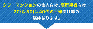 タワーマンションの住人向け、高所得者向け…20代、30代、40代の主婦向け等の媒体あります。