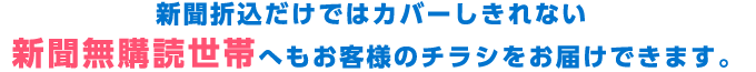 新聞折込だけではカバーしきれない新聞無購読世帯へもお客様のチラシをお届けできます。