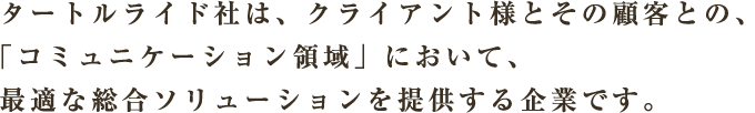 タートルライド社は、クライアント様とその顧客との、「コミュニケーション領域」において、最適な総合ソリューションを提供する企業です。