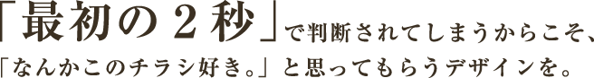 「最初の2秒」で判断されてしまうからこそ、「なんかこのチラシ好き。」と思ってもらうデザインを。