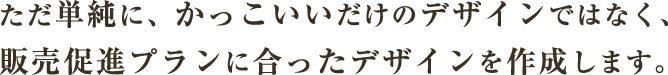 ただ単純に、かっこいいだけのデザインではなく、販売促進プランに合ったデザインを作成します。