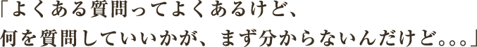 よくある質問ってよくあるけど、何を質問していいかが、まず分からないんだけど．．．