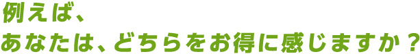 例えば、あなたは、どちらをお得に感じますか？