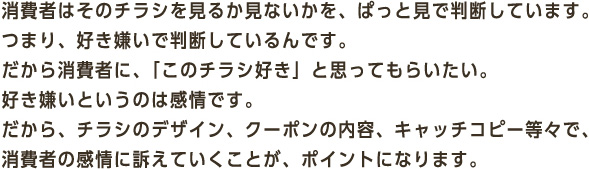 消費者はそのチラシを見るか見ないかを、ぱっと見で判断しています。つまり、好き嫌いで判断しているんです。だから消費者に、「このチラシ好き」と思ってもらいたい。好き嫌いというのは感情です。だから、チラシのデザイン、クーポンの内容、キャッチコピー等々で、消費者の感情に訴えていくことが、ポイントになります。