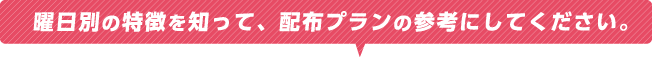 曜日別の特徴を知って、配布プランの参考にしてください。