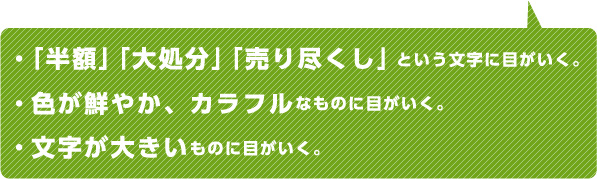 ・「半額」「大処分」「売り尽くし」という文字に目がいく。・色が鮮やか、カラフルなものに目がいく。・文字が大きいものに目がいく。