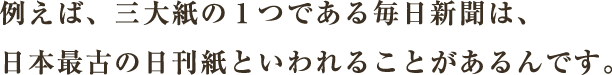 例えば、三大紙の１つである毎日新聞は、日本最古の日刊紙といわれることがあるんです。