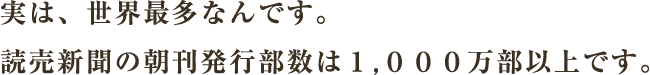 実は、世界最多なんです。読売新聞の朝刊発行部数は１,０００万部以上です。