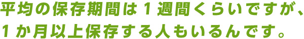 平均の保存期間は１週間くらいですが、１か月以上保存する人もいるんです。