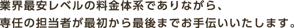 業界最安レベルの料金体系でありながら、専任の担当者が最初から最後までお手伝いいたします。