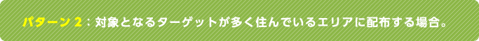パターン2：対象となるターゲットが多く住んでいるエリアに配布する場合。