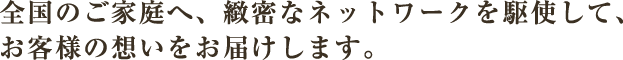 全国のご家庭へ、緻密なネットワークを駆使して、お客様の想いをお届けします。