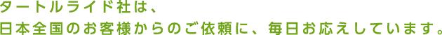 タートルライド社は、日本全国のお客様からのご依頼に、毎日お応えしています。