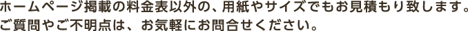 ホームページ掲載の料金表以外の、用紙やサイズでもお見積もり致します。ご質問やご不明点は、お気軽にお問合せください。