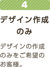 4デザイン作成のみデザインの作成のみをご希望のお客様。