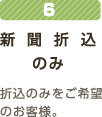 6新聞折込のみ折込のみをご希望のお客様。