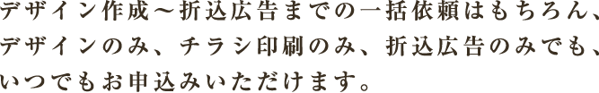 デザイン作成～折込広告までの一括依頼はもちろん、デザインのみ、チラシ印刷のみ、折込広告のみでも、いつでもお申込みいただけます。