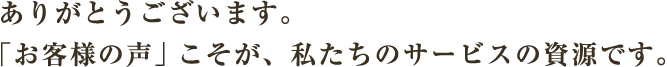 ありがとうございます。「お客様の声」こそが、私たちのサービスの資源です。