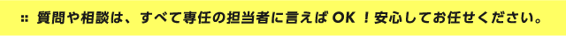 質問や相談は、すべて専任の担当者に言えばOK！安心してお任せください。