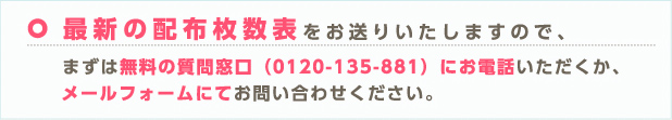 最新の配布枚数表をお送りいたしますので、まずは無料の質問窓口(0120-135-881)にお電話いただくか、メールフォームにてお問い合わせください。