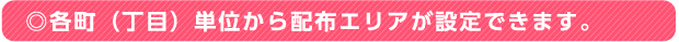 ◎各町（丁目）単位から配布エリアが設定できます。