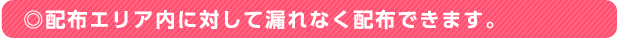 ◎配布エリア内に対して漏れなく配布できます。
