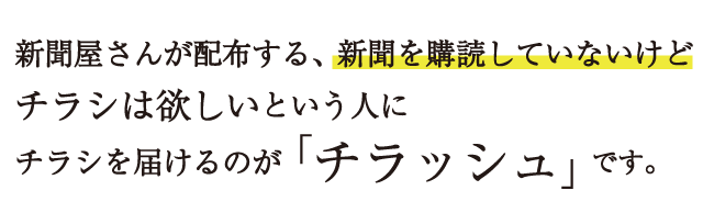 新聞屋さんが配布する、新聞を購読していないけどチラシは欲しいという人にチラシを届けるのが「チラッシュ」です。