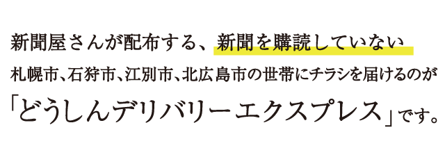 新聞屋さんが配布する、新聞を購読していない札幌市、石狩市、江別市、北広島市の世帯にチラシを届けるのが「どうしんデリバリーエクスプレス」です。