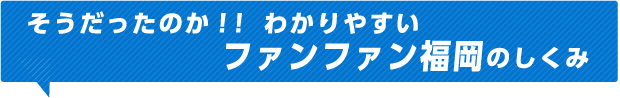そうだったのか！！わかりやすいファンファン福岡のしくみ