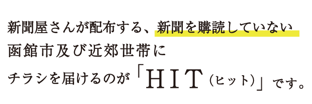 新聞屋さんが配布する、新聞を購読していない函館市及び近郊世帯にチラシを届けるのが「HIT（ヒット）」です。