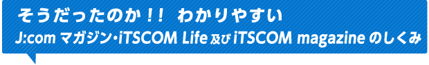 そうだったのか！！わかりやすいJ:comマガジン・iTSCOM Life及びiTSCOM magazineのしくみ