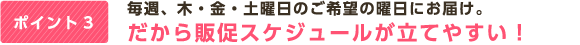 ポイント3 毎週、木・金・土曜日のご希望の曜日にお届け。だから販促スケジュールが立てやすい！