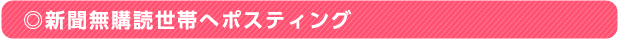 ◎新聞無購読世帯へポスティング